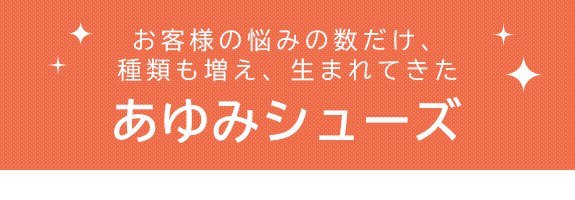 お客様の悩みの数だけ、種類も増え、生まれてきたあゆみシューズ 靴選びをお手伝いいたします！